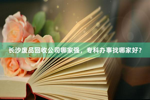 长沙废品回收公司哪家强，专科办事找哪家好？